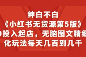 绅白不白《小红书无货源第5版》0投入起店，无脑图文精细化玩法，每天几百到几千