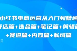 小红书电商运营从入门到精通，开店篇+选品篇+笔记篇+剪辑篇+赛道篇+内容篇+私域篇