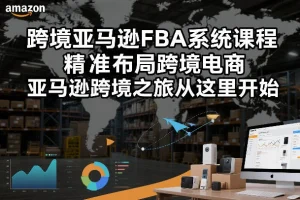 跨境亚马逊FBA系统课程：精准布局跨境电商，开启高效运营之旅（2025更新版）